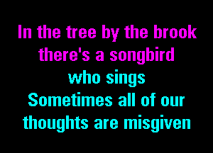 In the tree by the brook
there's a songbird
who sings
Sometimes all of our
thoughts are misgiven