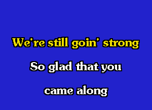 We're still goin' strong

So glad that you

came along