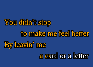 You didn't stop

to make me feel better
By leavin' me
a card or a letter