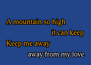 A mountain so high
it can keep

Keep me away

away from my love