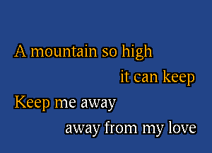 A mountain so high
it can keep

Keep me away

away from my love