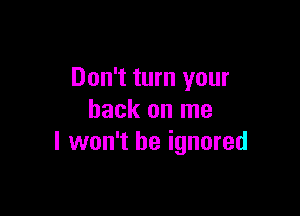 Don't turn your

back on me
I won't be ignored