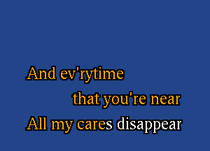 And ev'rytime
that you're near

All my cares disappear