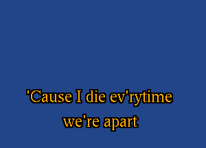 'Cause I die ev'rytime

we're apart