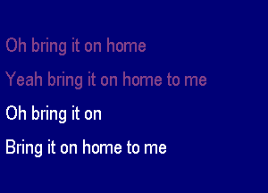 Oh bring it on

Bring it on home to me