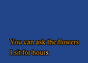 You can ask the flowers

I sit for hours