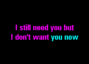 I still need you but

I don't want you now