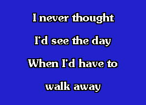 I never thought

I'd see the day

When I'd have to

walk away