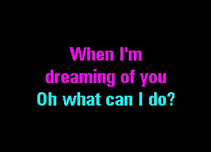 When I'm

dreaming of you
Oh what can I do?