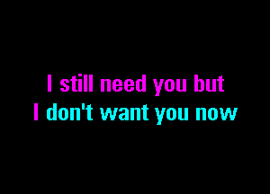 I still need you but

I don't want you now