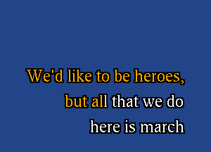 We'd like to be heroes,
but all that we do

here is march
