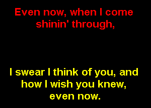 Even now, when I come
shinin' through,

I swear I think of you, and
how I wish you knew,
even now.