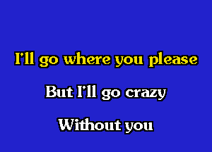 I'll go where you please

But I'll go crazy

Without you