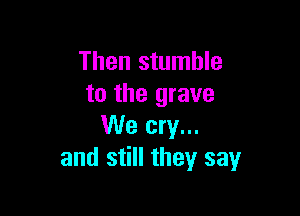 Then stumble
to the grave

We cry...
and still they say