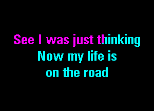 See I was just thinking

Now my life is
on the road