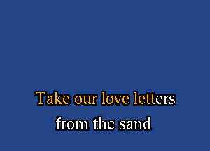 Take our love letters

from the sand