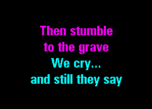 Then stumble
to the grave

We cry...
and still they say