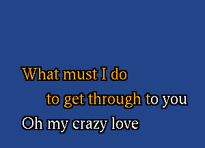 What must I do
to get through to you

Oh my crazy love