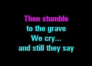 Then stumble
to the grave

We cry...
and still they say