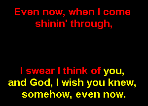 Even now, when I come
shinin' through,

I swear I think of you,
and God, I wish you knew,
somehow, even now.