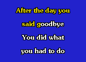 After the day you

said goodbye
You did what

you had to do