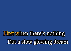 First when there's nothing

But a slow glowing dream