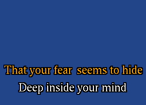 That your fear seems to hide

Deep inside your mind
