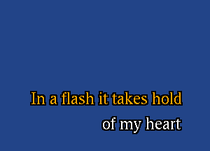In a flash it takes hold

of my heart