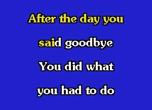 After the day you

said goodbye
You did what

you had to do