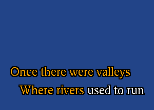 Once there were valleys

Where rivers used to run