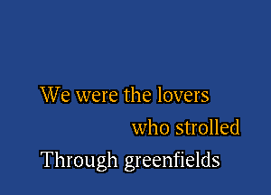 We were the lovers
who strolled

Through greenfields