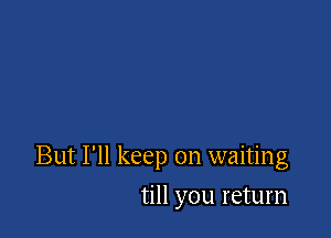 But I'll keep on waiting

till you return