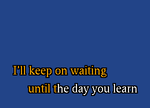 I'll keep on waiting

until the day you learn