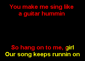 You make me sing like
a guitar hummin

So hang on to me, girl
Our song keeps runnin on