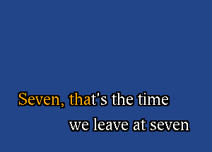 Seven, that's the time

we leave at seven