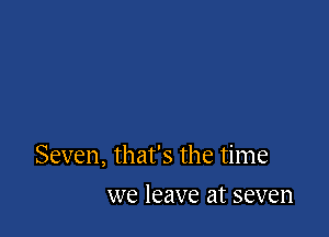 Seven, that's the time

we leave at seven