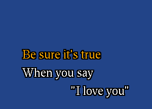Be sure it's true

When you say

I love you