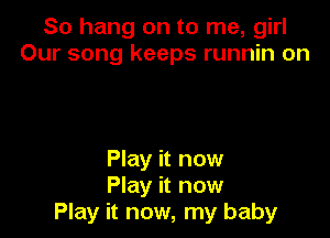 So hang on to me, girl
Our song keeps runnin on

Play it now
Play it now
Play it now, my baby