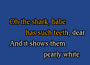 Oh the shark, babe
has such teeth, dear
And it shows them

pearly white