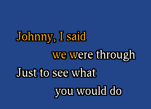Johnny, I said

we were through

Just to see what
you would do