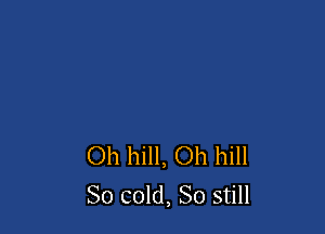 Oh hill, Oh hill
So cold, So still