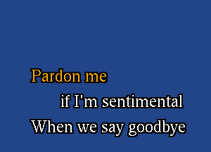 Pardon me
if I'm sentimental

When we say goodbye