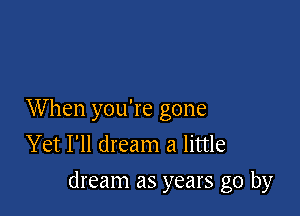 When you're gone
Yet I'll dream a little
dream as years go by