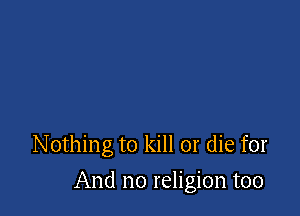 Nothing to kill or die for

And no religion too