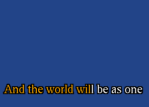 And the world will be as one