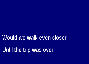 Would we walk even closer

Until the trip was over
