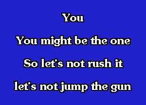 You
You might be the one
So let's not rush it

let's not jump the gun