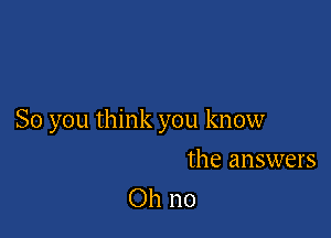 So you think you know

the answers
Oh no