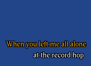 W hen you left me all alone

at the record hop