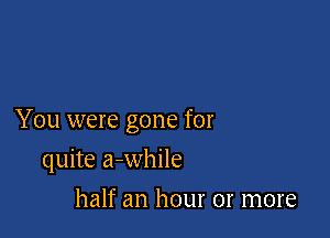 You were gone for

quite a-while
half an hour or more